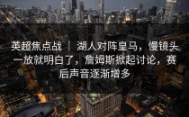 英超焦点战 ｜ 湖人对阵皇马，慢镜头一放就明白了，詹姆斯掀起讨论，赛后声音逐渐增多