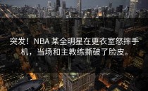 突发！NBA 某全明星在更衣室怒摔手机，当场和主教练撕破了脸皮。