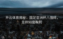 开云体育揭秘：国足亚洲杯八强碎，主帅90度鞠躬