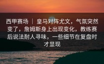 西甲赛场 ｜ 皇马对阵尤文，气氛突然变了，詹姆斯身上出现变化，教练赛后说法耐人寻味，一些细节在复盘时才显现