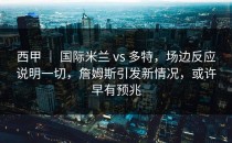 西甲 ｜ 国际米兰 vs 多特，场边反应说明一切，詹姆斯引发新情况，或许早有预兆
