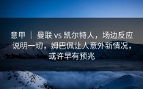 意甲 ｜ 曼联 vs 凯尔特人，场边反应说明一切，姆巴佩让人意外新情况，或许早有预兆
