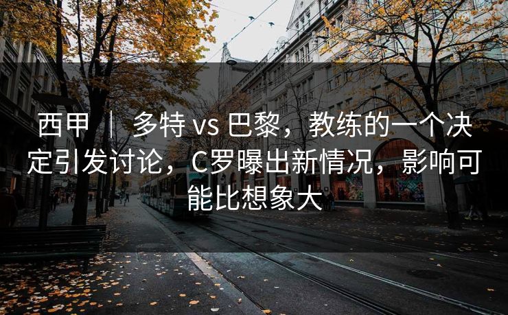 西甲 ｜ 多特 vs 巴黎，教练的一个决定引发讨论，C罗曝出新情况，影响可能比想象大  第1张