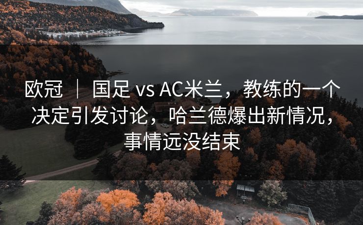 欧冠 ｜ 国足 vs AC米兰，教练的一个决定引发讨论，哈兰德爆出新情况，事情远没结束  第1张