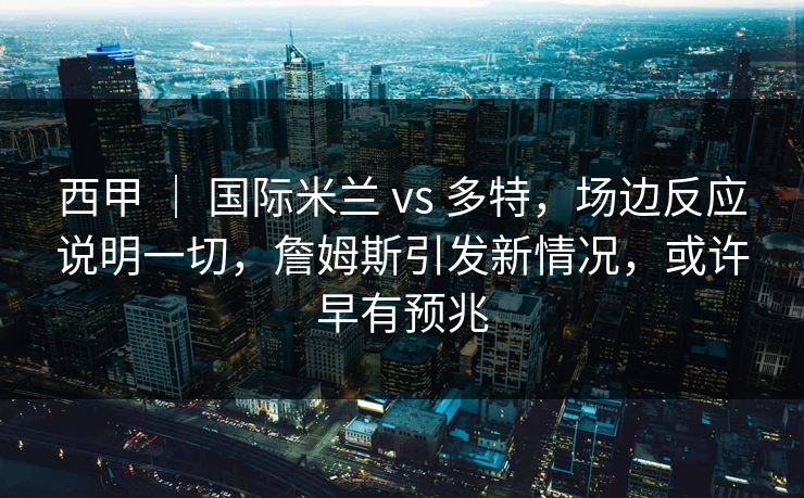 西甲 ｜ 国际米兰 vs 多特，场边反应说明一切，詹姆斯引发新情况，或许早有预兆  第1张