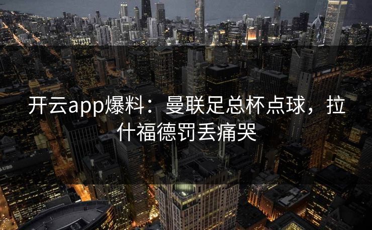 开云app爆料：曼联足总杯点球，拉什福德罚丢痛哭  第1张