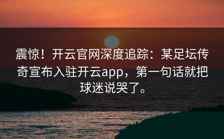 震惊！开云官网深度追踪：某足坛传奇宣布入驻开云app，第一句话就把球迷说哭了。  第1张