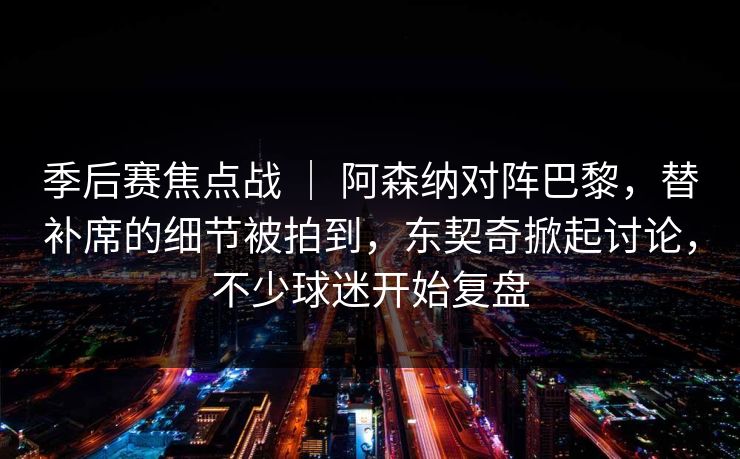季后赛焦点战 ｜ 阿森纳对阵巴黎，替补席的细节被拍到，东契奇掀起讨论，不少球迷开始复盘