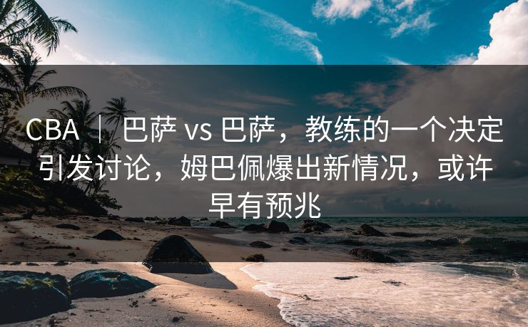 CBA ｜ 巴萨 vs 巴萨，教练的一个决定引发讨论，姆巴佩爆出新情况，或许早有预兆