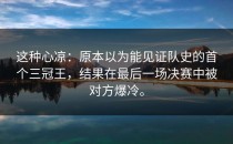 这种心凉：原本以为能见证队史的首个三冠王，结果在最后一场决赛中被对方爆冷。