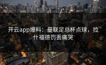 <strong>开云app</strong>爆料：曼联足总杯点球，拉什福德罚丢痛哭