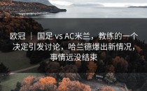 欧冠 ｜ 国足 vs AC米兰，教练的一个决定引发讨论，哈兰德爆出新情况，事情远没结束