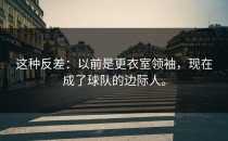 这种反差：以前是更衣室领袖，现在成了球队的边际人。