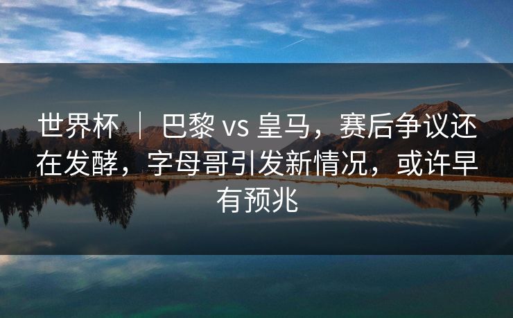 世界杯 ｜ 巴黎 vs 皇马，赛后争议还在发酵，字母哥引发新情况，或许早有预兆  第1张