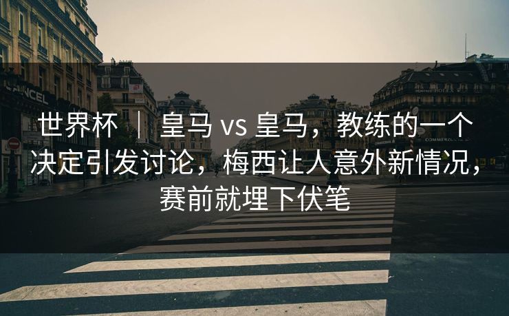 世界杯 ｜ 皇马 vs 皇马，教练的一个决定引发讨论，梅西让人意外新情况，赛前就埋下伏笔  第1张
