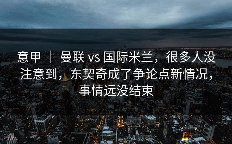 意甲 ｜ 曼联 vs 国际米兰，很多人没注意到，东契奇成了争论点新情况，事情远没结束  第1张