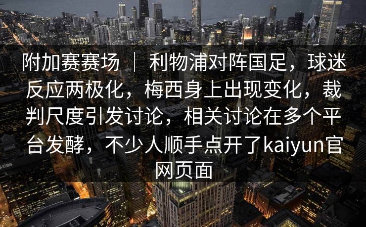 附加赛赛场 ｜ 利物浦对阵国足，球迷反应两极化，梅西身上出现变化，裁判尺度引发讨论，相关讨论在多个平台发酵，不少人顺手点开了kaiyun官网页面  第1张