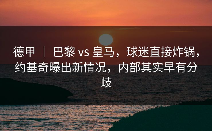 德甲 ｜ 巴黎 vs 皇马，球迷直接炸锅，约基奇曝出新情况，内部其实早有分歧