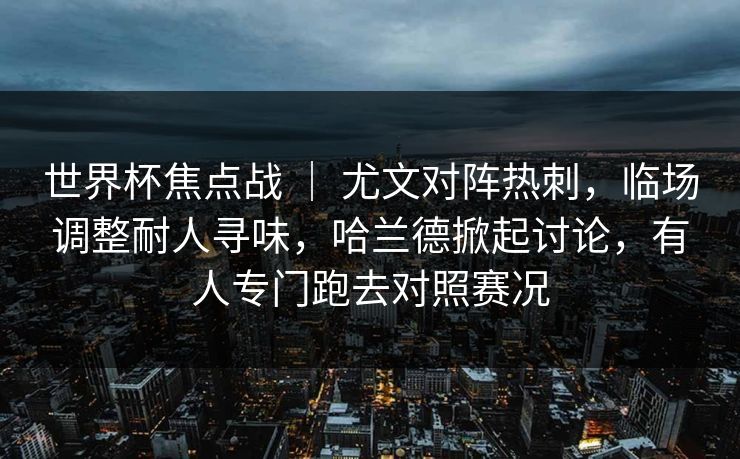 世界杯焦点战 ｜ 尤文对阵热刺，临场调整耐人寻味，哈兰德掀起讨论，有人专门跑去对照赛况